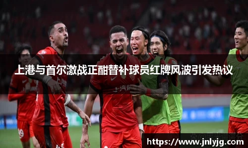 上港与首尔激战正酣替补球员红牌风波引发热议